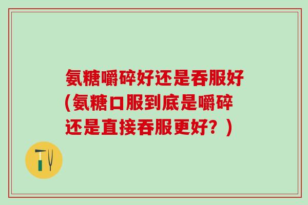 氨糖嚼碎好还是吞服好(氨糖口服到底是嚼碎还是直接吞服更好？)