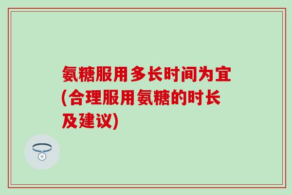 氨糖服用多长时间为宜(合理服用氨糖的时长及建议)