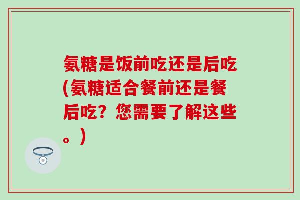 氨糖是饭前吃还是后吃(氨糖适合餐前还是餐后吃？您需要了解这些。)
