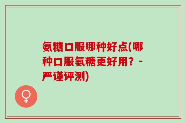 氨糖口服哪种好点(哪种口服氨糖更好用？-严谨评测)