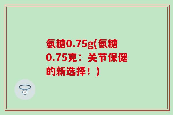 氨糖0.75g(氨糖0.75克：关节保健的新选择！)