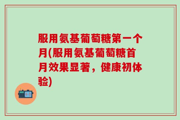服用氨基葡萄糖第一个月(服用氨基葡萄糖首月效果显著，健康初体验)