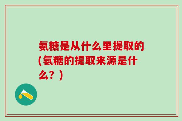 氨糖是从什么里提取的(氨糖的提取来源是什么？)