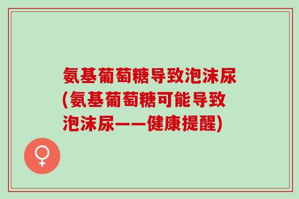 氨基葡萄糖导致泡沫尿(氨基葡萄糖可能导致泡沫尿——健康提醒)