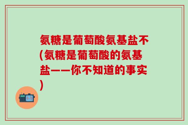 氨糖是葡萄酸氨基盐不(氨糖是葡萄酸的氨基盐——你不知道的事实)