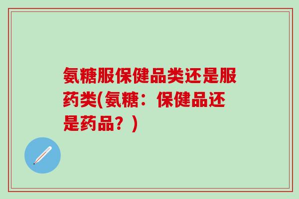 氨糖服保健品类还是服药类(氨糖：保健品还是药品？)