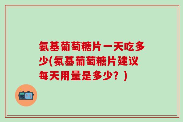 氨基葡萄糖片一天吃多少(氨基葡萄糖片建议每天用量是多少？)