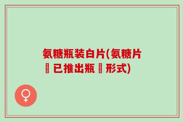 氨糖瓶装白片(氨糖片現已推出瓶裝形式)