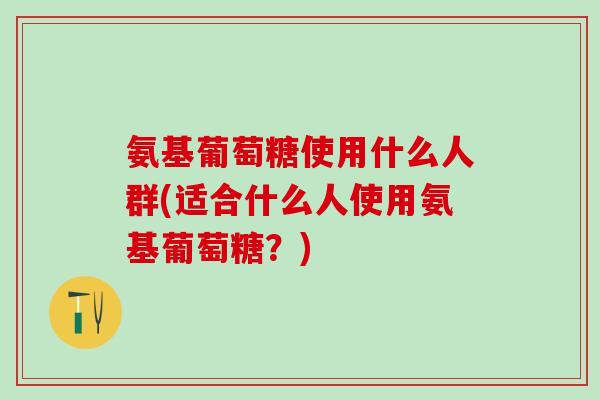 氨基葡萄糖使用什么人群(适合什么人使用氨基葡萄糖？)