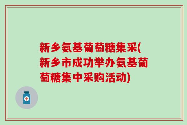 新乡氨基葡萄糖集采(新乡市成功举办氨基葡萄糖集中采购活动)