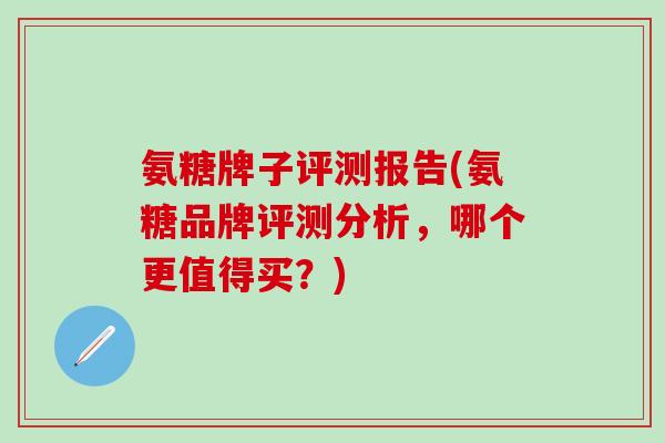 氨糖牌子评测报告(氨糖品牌评测分析，哪个更值得买？)