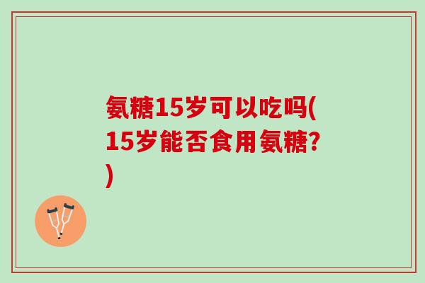 氨糖15岁可以吃吗(15岁能否食用氨糖？)