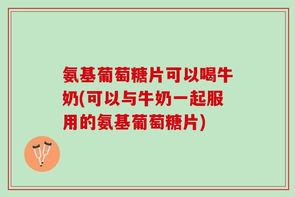 氨基葡萄糖片可以喝牛奶(可以与牛奶一起服用的氨基葡萄糖片)