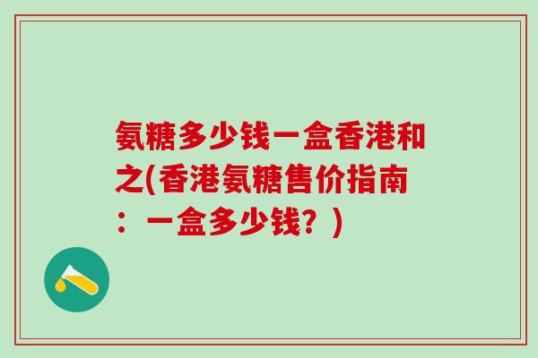 氨糖多少钱一盒香港和之(香港氨糖售价指南：一盒多少钱？)
