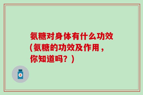氨糖对身体有什么功效(氨糖的功效及作用，你知道吗？)