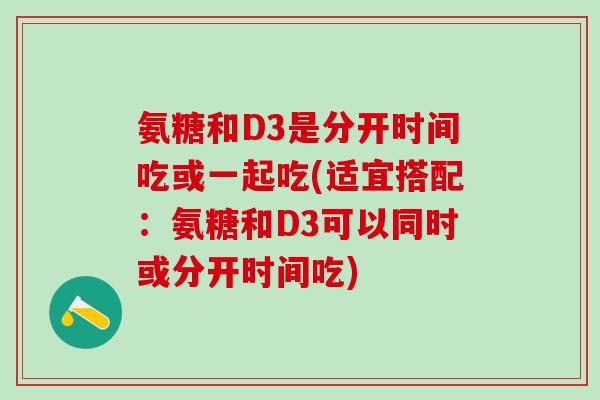 氨糖和D3是分开时间吃或一起吃(适宜搭配:氨糖和D3可以同时或分开时间吃) 氨糖和D3是分开时间吃或一起吃(适宜搭配:氨糖和D3可以同时或分开时间吃)