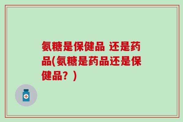 氨糖是保健品 还是药品(氨糖是药品还是保健品？)