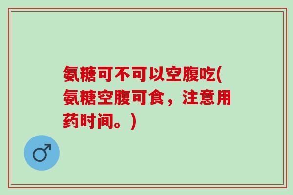 氨糖可不可以空腹吃(氨糖空腹可食，注意用药时间。)