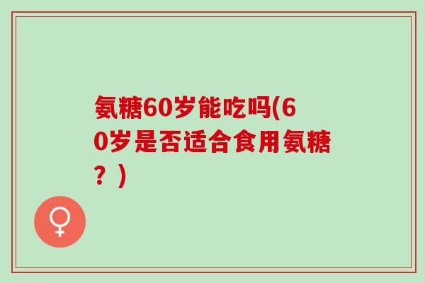 氨糖60岁能吃吗(60岁是否适合食用氨糖？)