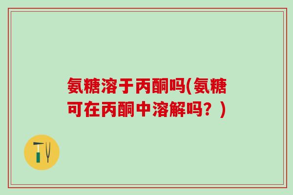 氨糖溶于丙酮吗(氨糖可在丙酮中溶解吗？)