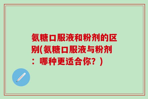 氨糖口服液和粉剂的区别(氨糖口服液与粉剂：哪种更适合你？)