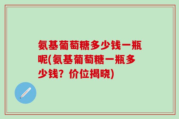 氨基葡萄糖多少钱一瓶呢(氨基葡萄糖一瓶多少钱？价位揭晓)
