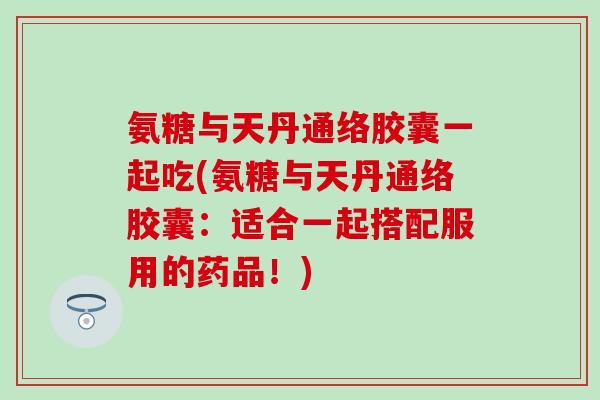 氨糖与天丹通络胶囊一起吃(氨糖与天丹通络胶囊：适合一起搭配服用的药品！)