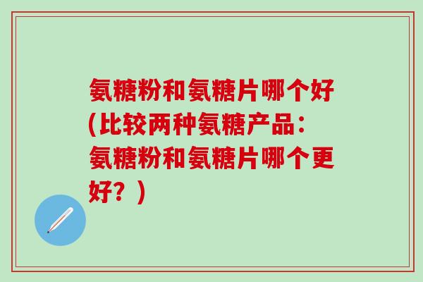 氨糖粉和氨糖片哪个好(比较两种氨糖产品：氨糖粉和氨糖片哪个更好？)