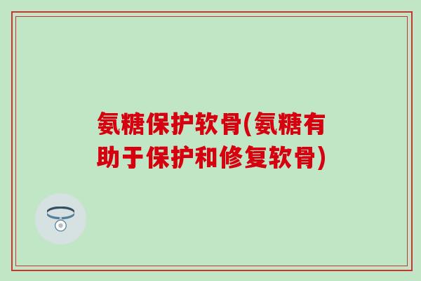 氨糖保护软骨(氨糖有助于保护和修复软骨)