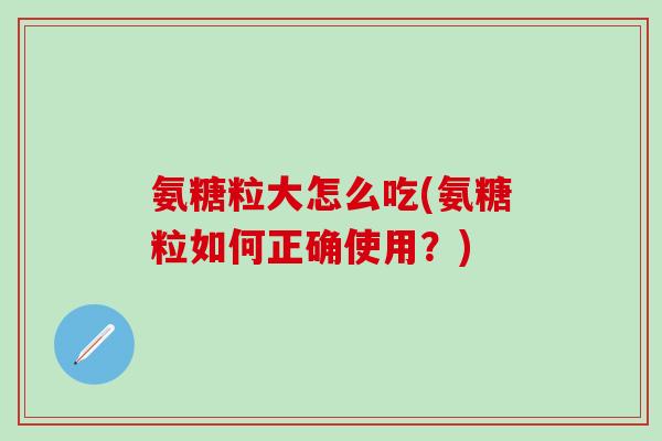 氨糖粒大怎么吃(氨糖粒如何正确使用？)