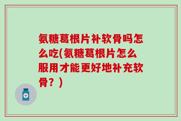 氨糖葛根片补软骨吗怎么吃(氨糖葛根片怎么服用才能更好地补充软骨？)