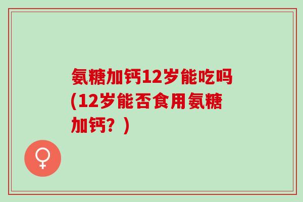 氨糖加钙12岁能吃吗(12岁能否食用氨糖加钙？)
