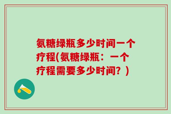 氨糖绿瓶多少时间一个疗程(氨糖绿瓶：一个疗程需要多少时间？)