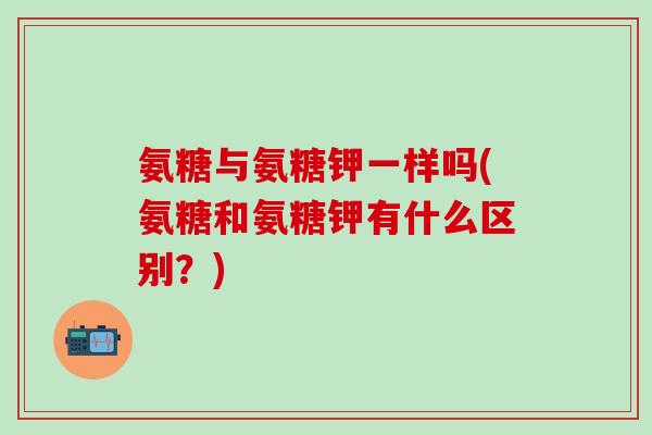 氨糖与氨糖钾一样吗(氨糖和氨糖钾有什么区别？)