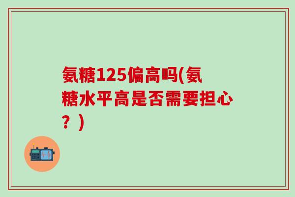 氨糖125偏高吗(氨糖水平高是否需要担心？)