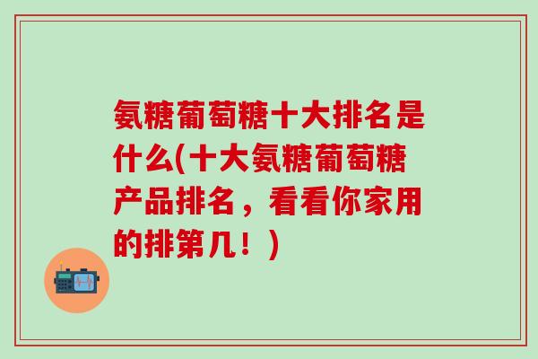 氨糖葡萄糖十大排名是什么(十大氨糖葡萄糖产品排名，看看你家用的排第几！)