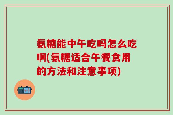 氨糖能中午吃吗怎么吃啊(氨糖适合午餐食用的方法和注意事项)
