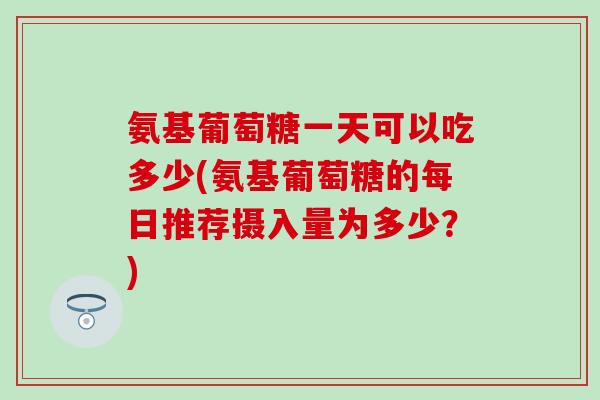 氨基葡萄糖一天可以吃多少(氨基葡萄糖的每日推荐摄入量为多少？)