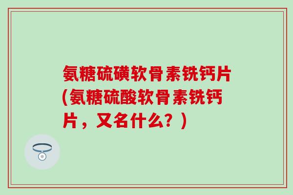 氨糖硫磺软骨素铣钙片(氨糖硫酸软骨素铣钙片，又名什么？)
