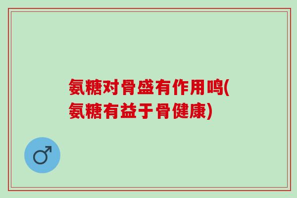 氨糖对骨盛有作用鸣(氨糖有益于骨健康)