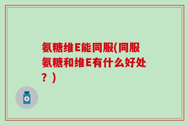 氨糖维E能同服(同服氨糖和维E有什么好处？)
