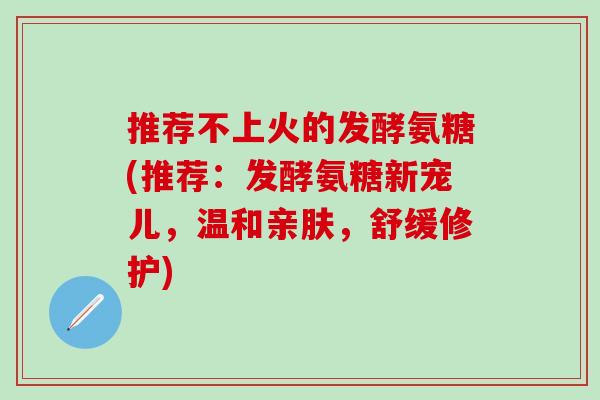 推荐不上火的发酵氨糖(推荐：发酵氨糖新宠儿，温和亲肤，舒缓修护)