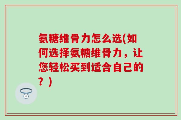 氨糖维骨力怎么选(如何选择氨糖维骨力，让您轻松买到适合自己的？)