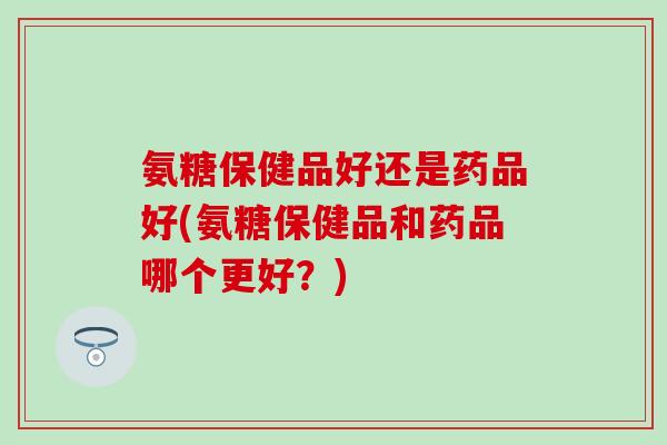 氨糖保健品好还是药品好(氨糖保健品和药品哪个更好？)