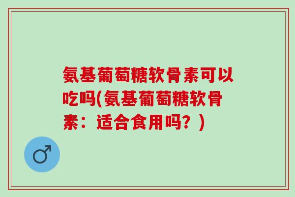 氨基葡萄糖软骨素可以吃吗(氨基葡萄糖软骨素：适合食用吗？)