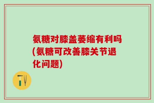氨糖对膝盖萎缩有利吗(氨糖可改善膝关节退化问题)