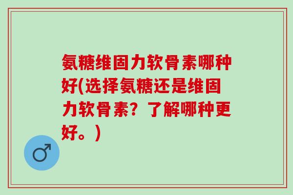 氨糖维固力软骨素哪种好(选择氨糖还是维固力软骨素？了解哪种更好。)