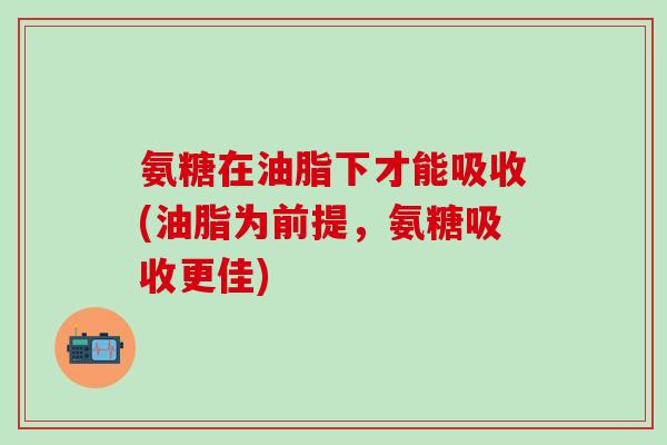 氨糖在油脂下才能吸收(油脂为前提，氨糖吸收更佳)