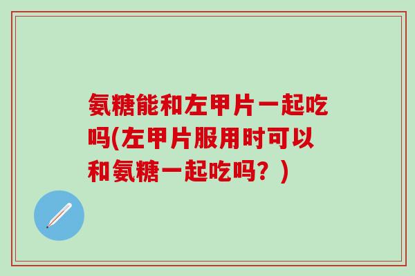 氨糖能和左甲片一起吃吗(左甲片服用时可以和氨糖一起吃吗？)