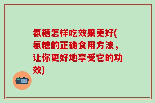 氨糖怎样吃效果更好(氨糖的正确食用方法，让你更好地享受它的功效)